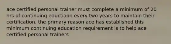 ace certified personal trainer must complete a minimum of 20 hrs of continuing eductiaon every two years to maintain their certification, the primary reason ace has established this minimum continuing education requirement is to help ace certified personal trainers