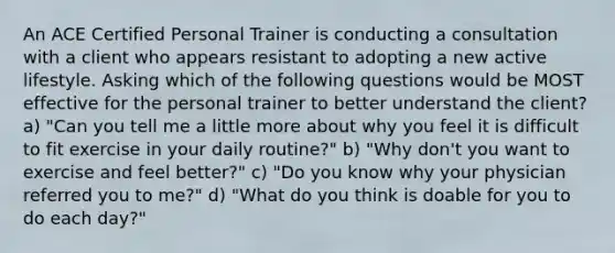 An ACE Certified Personal Trainer is conducting a consultation with a client who appears resistant to adopting a new active lifestyle. Asking which of the following questions would be MOST effective for the personal trainer to better understand the client? a) "Can you tell me a little more about why you feel it is difficult to fit exercise in your daily routine?" b) "Why don't you want to exercise and feel better?" c) "Do you know why your physician referred you to me?" d) "What do you think is doable for you to do each day?"