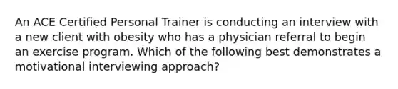 An ACE Certified Personal Trainer is conducting an interview with a new client with obesity who has a physician referral to begin an exercise program. Which of the following best demonstrates a <a href='https://www.questionai.com/knowledge/khh2Sx6Gy5-motivational-interviewing' class='anchor-knowledge'>motivational interviewing</a> approach?