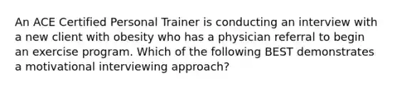 An ACE Certified Personal Trainer is conducting an interview with a new client with obesity who has a physician referral to begin an exercise program. Which of the following BEST demonstrates a motivational interviewing approach?