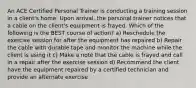 An ACE Certified Personal Trainer is conducting a training session in a client's home. Upon arrival, the personal trainer notices that a cable on the client's equipment is frayed. Which of the following is the BEST course of action? a) Reschedule the exercise session for after the equipment has repaired b) Repair the cable with durable tape and monitor the machine while the client is using it c) Make a note that the cable is frayed and call in a repair after the exercise session d) Recommend the client have the equipment repaired by a certified technician and provide an alternate exercise