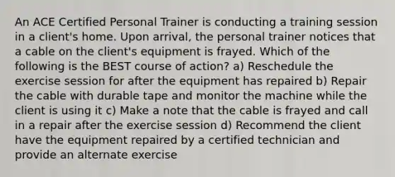 An ACE Certified Personal Trainer is conducting a training session in a client's home. Upon arrival, the personal trainer notices that a cable on the client's equipment is frayed. Which of the following is the BEST course of action? a) Reschedule the exercise session for after the equipment has repaired b) Repair the cable with durable tape and monitor the machine while the client is using it c) Make a note that the cable is frayed and call in a repair after the exercise session d) Recommend the client have the equipment repaired by a certified technician and provide an alternate exercise