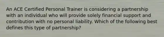 An ACE Certified Personal Trainer is considering a partnership with an individual who will provide solely financial support and contribution with no personal liability. Which of the following best defines this type of partnership?