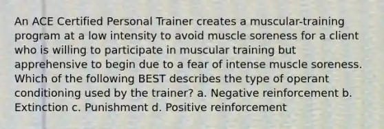 An ACE Certified Personal Trainer creates a muscular-training program at a low intensity to avoid muscle soreness for a client who is willing to participate in muscular training but apprehensive to begin due to a fear of intense muscle soreness. Which of the following BEST describes the type of operant conditioning used by the trainer? a. Negative reinforcement b. Extinction c. Punishment d. Positive reinforcement