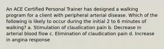 An ACE Certified Personal Trainer has designed a walking program for a client with peripheral arterial disease. Which of the following is likely to occur during the initial 2 to 6 minutes of walking? a. Stimulation of claudication pain b. Decrease in arterial blood flow c. Elimination of claudication pain d. Increase in angina response