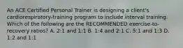 An ACE Certified Personal Trainer is designing a client's cardiorespiratory-training program to include interval training. Which of the following are the RECOMMENDED exercise-to-recovery ratios? A. 2:1 and 1:1 B. 1:4 and 2:1 C. 5:1 and 1:3 D. 1:2 and 1:1