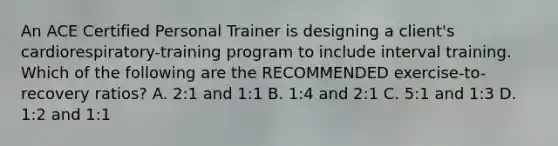 An ACE Certified Personal Trainer is designing a client's cardiorespiratory-training program to include interval training. Which of the following are the RECOMMENDED exercise-to-recovery ratios? A. 2:1 and 1:1 B. 1:4 and 2:1 C. 5:1 and 1:3 D. 1:2 and 1:1