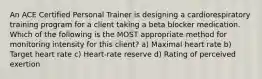 An ACE Certified Personal Trainer is designing a cardiorespiratory training program for a client taking a beta blocker medication. Which of the following is the MOST appropriate method for monitoring intensity for this client? a) Maximal heart rate b) Target heart rate c) Heart-rate reserve d) Rating of perceived exertion