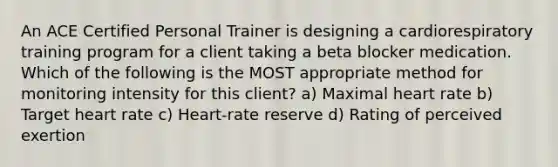 An ACE Certified Personal Trainer is designing a cardiorespiratory training program for a client taking a beta blocker medication. Which of the following is the MOST appropriate method for monitoring intensity for this client? a) Maximal heart rate b) Target heart rate c) Heart-rate reserve d) Rating of perceived exertion