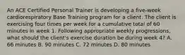 An ACE Certified Personal Trainer is developing a five-week cardiorespiratory Base Training program for a client. The client is exercising four times per week for a cumulative total of 60 minutes in week 1. Following appropriate weekly progressions, what should the client's exercise duration be during week 4? A. 66 minutes B. 90 minutes C. 72 minutes D. 80 minutes