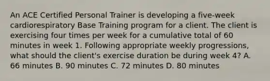 An ACE Certified Personal Trainer is developing a five-week cardiorespiratory Base Training program for a client. The client is exercising four times per week for a cumulative total of 60 minutes in week 1. Following appropriate weekly progressions, what should the client's exercise duration be during week 4? A. 66 minutes B. 90 minutes C. 72 minutes D. 80 minutes