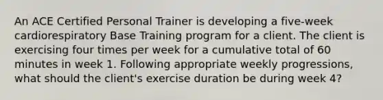 An ACE Certified Personal Trainer is developing a five-week cardiorespiratory Base Training program for a client. The client is exercising four times per week for a cumulative total of 60 minutes in week 1. Following appropriate weekly progressions, what should the client's exercise duration be during week 4?