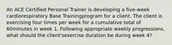 An ACE Certified Personal Trainer is developing a five-week cardiorespiratory Base Trainingprogram for a client. The client is exercising four times per week for a cumulative total of 60minutes in week 1. Following appropriate weekly progressions, what should the client'sexercise duration be during week 4?