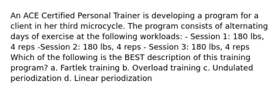 An ACE Certified Personal Trainer is developing a program for a client in her third microcycle. The program consists of alternating days of exercise at the following workloads: - Session 1: 180 lbs, 4 reps -Session 2: 180 lbs, 4 reps - Session 3: 180 lbs, 4 reps Which of the following is the BEST description of this training program? a. Fartlek training b. Overload training c. Undulated periodization d. Linear periodization