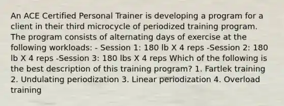 An ACE Certified Personal Trainer is developing a program for a client in their third microcycle of periodized training program. The program consists of alternating days of exercise at the following workloads: - Session 1: 180 lb X 4 reps -Session 2: 180 lb X 4 reps -Session 3: 180 lbs X 4 reps Which of the following is the best description of this training program? 1. Fartlek training 2. Undulating periodization 3. Linear periodization 4. Overload training