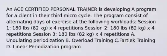 An ACE CERTIFIED PERSONAL TRAINER is developing A program for a client in their third micro cycle. The program consist of alternating days of exercise at the following workloads: Session 1: 180 lbs (82 kg) x 4 repetitions Session 2: 180 lbs (82 kg) x 4 repetitions Session 3: 180 lbs (82 kg) x 4 repetitions A. Undulating periodization B. Overload Training C.Fartlek Training D. Linear Periodization program