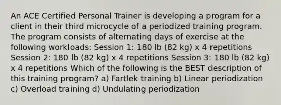 An ACE Certified Personal Trainer is developing a program for a client in their third microcycle of a periodized training program. The program consists of alternating days of exercise at the following workloads: Session 1: 180 lb (82 kg) x 4 repetitions Session 2: 180 lb (82 kg) x 4 repetitions Session 3: 180 lb (82 kg) x 4 repetitions Which of the following is the BEST description of this training program? a) Fartlek training b) Linear periodization c) Overload training d) Undulating periodization