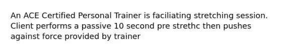 An ACE Certified Personal Trainer is faciliating stretching session. Client performs a passive 10 second pre strethc then pushes against force provided by trainer