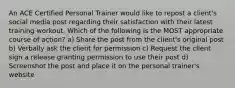 An ACE Certified Personal Trainer would like to repost a client's social media post regarding their satisfaction with their latest training workout. Which of the following is the MOST appropriate course of action? a) Share the post from the client's original post b) Verbally ask the client for permission c) Request the client sign a release granting permission to use their post d) Screenshot the post and place it on the personal trainer's website