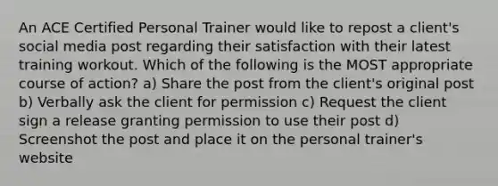 An ACE Certified Personal Trainer would like to repost a client's social media post regarding their satisfaction with their latest training workout. Which of the following is the MOST appropriate course of action? a) Share the post from the client's original post b) Verbally ask the client for permission c) Request the client sign a release granting permission to use their post d) Screenshot the post and place it on the personal trainer's website