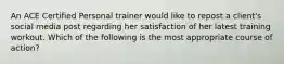 An ACE Certified Personal trainer would like to repost a client's social media post regarding her satisfaction of her latest training workout. Which of the following is the most appropriate course of action?