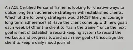 An ACE Certified Personal Trainer is looking for creative ways to utilize long-term adherence strategies with established clients. Which of the following strategies would MOST likely encourage long-term adherence? a) Have the client come up with new goals each week b) Offer the client to "train the trainer" once the next goal is met c) Establish a record-keeping system to record the workouts and progress toward each new goal d) Encourage the client to keep a daily mood journal