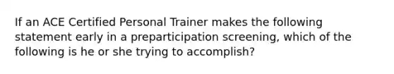 If an ACE Certified Personal Trainer makes the following statement early in a preparticipation screening, which of the following is he or she trying to accomplish?