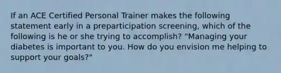 If an ACE Certified Personal Trainer makes the following statement early in a preparticipation screening, which of the following is he or she trying to accomplish? "Managing your diabetes is important to you. How do you envision me helping to support your goals?"