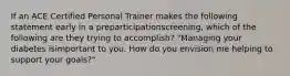 If an ACE Certified Personal Trainer makes the following statement early in a preparticipationscreening, which of the following are they trying to accomplish? "Managing your diabetes isimportant to you. How do you envision me helping to support your goals?"