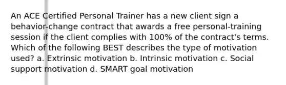 An ACE Certified Personal Trainer has a new client sign a behavior-change contract that awards a free personal-training session if the client complies with 100% of the contract's terms. Which of the following BEST describes the type of motivation used? a. Extrinsic motivation b. Intrinsic motivation c. Social support motivation d. SMART goal motivation