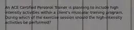 An ACE Certified Personal Trainer is planning to include high intensity activities within a client's muscular training program. During which of the exercise session should the high-intensity activities be performed?