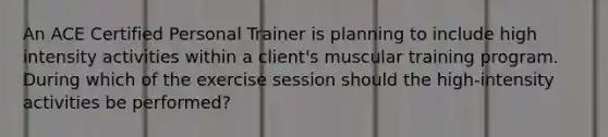 An ACE Certified Personal Trainer is planning to include high intensity activities within a client's muscular training program. During which of the exercise session should the high-intensity activities be performed?