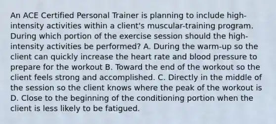 An ACE Certified Personal Trainer is planning to include high-intensity activities within a client's muscular-training program. During which portion of the exercise session should the high-intensity activities be performed? A. During the warm-up so the client can quickly increase the heart rate and blood pressure to prepare for the workout B. Toward the end of the workout so the client feels strong and accomplished. C. Directly in the middle of the session so the client knows where the peak of the workout is D. Close to the beginning of the conditioning portion when the client is less likely to be fatigued.