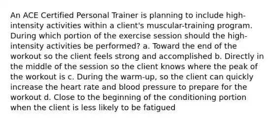 An ACE Certified Personal Trainer is planning to include high-intensity activities within a client's muscular-training program. During which portion of the exercise session should the high-intensity activities be performed? a. Toward the end of the workout so the client feels strong and accomplished b. Directly in the middle of the session so the client knows where the peak of the workout is c. During the warm-up, so the client can quickly increase the heart rate and blood pressure to prepare for the workout d. Close to the beginning of the conditioning portion when the client is less likely to be fatigued