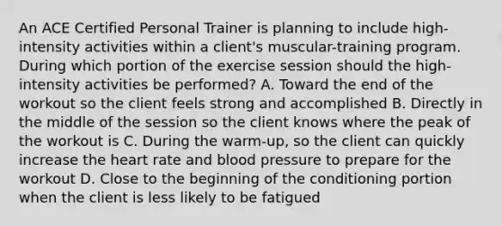 An ACE Certified Personal Trainer is planning to include high-intensity activities within a client's muscular-training program. During which portion of the exercise session should the high-intensity activities be performed? A. Toward the end of the workout so the client feels strong and accomplished B. Directly in the middle of the session so the client knows where the peak of the workout is C. During the warm-up, so the client can quickly increase the heart rate and blood pressure to prepare for the workout D. Close to the beginning of the conditioning portion when the client is less likely to be fatigued