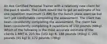 An Ace Certified Personal Trainer with a relatively new client for the past 6 weeks. The client would like to get an estimate of his one repetition maximum (1-RM) for the bench press exercise but isn't yet comfortable completing the assessment. The client has been consistently completing the assessment. The client has been consistently completing 8 repetitions of 150 pounds (68kg). Which of the following is the most accurate estimate of the clients 1-RM? A. 225 lbs (102 kg) B. 188 pounds (85kg) C. 201 pounds (91 kg) D. 172 pounds (78kg)