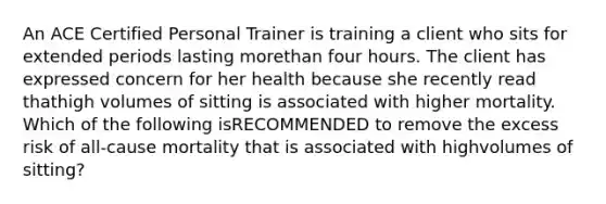 An ACE Certified Personal Trainer is training a client who sits for extended periods lasting morethan four hours. The client has expressed concern for her health because she recently read thathigh volumes of sitting is associated with higher mortality. Which of the following isRECOMMENDED to remove the excess risk of all-cause mortality that is associated with highvolumes of sitting?