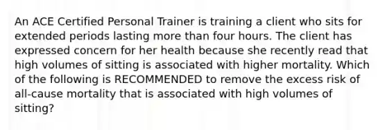 An ACE Certified Personal Trainer is training a client who sits for extended periods lasting more than four hours. The client has expressed concern for her health because she recently read that high volumes of sitting is associated with higher mortality. Which of the following is RECOMMENDED to remove the excess risk of all-cause mortality that is associated with high volumes of sitting?