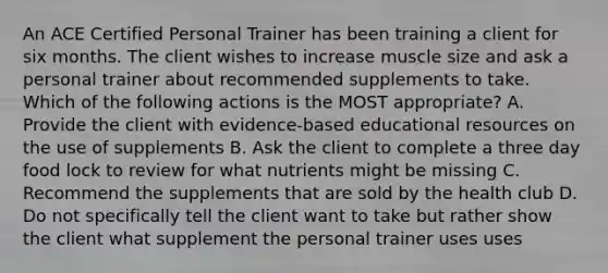 An ACE Certified Personal Trainer has been training a client for six months. The client wishes to increase muscle size and ask a personal trainer about recommended supplements to take. Which of the following actions is the MOST appropriate? A. Provide the client with evidence-based educational resources on the use of supplements B. Ask the client to complete a three day food lock to review for what nutrients might be missing C. Recommend the supplements that are sold by the health club D. Do not specifically tell the client want to take but rather show the client what supplement the personal trainer uses uses