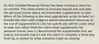 An ACE Certified Personal Trainer has been training a client for six months. The client wishes to increase muscle size and asks the personal trainer about recommended supplements to take. Which of the following is the most appropriate action to take? a.) Provide the client with evidence-based educational resources on the use of supplements b.) Do not specifically tell the client what to take, but rather show the client what supplements the personal trainer uses c.) Recommend the supplements that are sold by the health club d.) Ask the client to complete a three-day food log to review for what nutrients might be missing