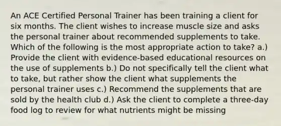 An ACE Certified Personal Trainer has been training a client for six months. The client wishes to increase muscle size and asks the personal trainer about recommended supplements to take. Which of the following is the most appropriate action to take? a.) Provide the client with evidence-based educational resources on the use of supplements b.) Do not specifically tell the client what to take, but rather show the client what supplements the personal trainer uses c.) Recommend the supplements that are sold by the health club d.) Ask the client to complete a three-day food log to review for what nutrients might be missing