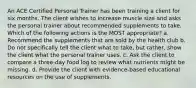 An ACE Certified Personal Trainer has been training a client for six months. The client wishes to increase muscle size and asks the personal trainer about recommended supplements to take. Which of the following actions is the MOST appropriate? a. Recommend the supplements that are sold by the health club b. Do not specifically tell the client what to take, but rather, show the client what the personal trainer uses. c. Ask the client to compare a three-day food log to review what nutrients might be missing. d. Provide the client with evidence-based educational resources on the use of supplements.