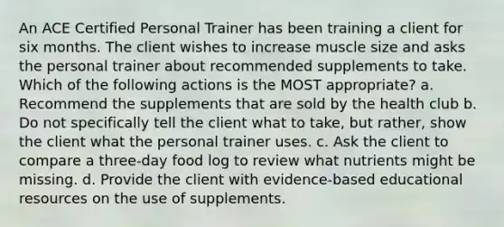 An ACE Certified Personal Trainer has been training a client for six months. The client wishes to increase muscle size and asks the personal trainer about recommended supplements to take. Which of the following actions is the MOST appropriate? a. Recommend the supplements that are sold by the health club b. Do not specifically tell the client what to take, but rather, show the client what the personal trainer uses. c. Ask the client to compare a three-day food log to review what nutrients might be missing. d. Provide the client with evidence-based educational resources on the use of supplements.