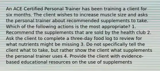 An ACE Certified Personal Trainer has been training a client for six months. The client wishes to increase muscle size and asks the personal trainer about recommended supplements to take. Which of the following actions is the most appropriate? 1. Recommend the supplements that are sold by the health club 2. Ask the client to complete a three-day food log to review for what nutrients might be missing 3. Do not specifically tell the client what to take, but rather show the client what supplements the personal trainer uses 4. Provide the client with evidence- based educational resources on the use of supplements