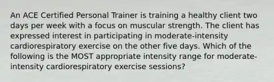 An ACE Certified Personal Trainer is training a healthy client two days per week with a focus on muscular strength. The client has expressed interest in participating in moderate-intensity cardiorespiratory exercise on the other five days. Which of the following is the MOST appropriate intensity range for moderate-intensity cardiorespiratory exercise sessions?