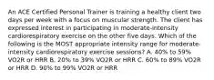 An ACE Certified Personal Trainer is training a healthy client two days per week with a focus on muscular strength. The client has expressed interest in participating in moderate-intensity cardiorespiratory exercise on the other five days. Which of the following is the MOST appropriate intensity range for moderate-intensity cardiorespiratory exercise sessions? A. 40% to 59% VO2R or HRR B. 20% to 39% VO2R or HRR C. 60% to 89% VO2R or HRR D. 90% to 99% VO2R or HRR