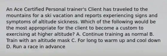 An Ace Certified Personal trainer's Client has traveled to the mountains for a ski vacation and reports experiencing signs and symptoms of altitude sickness. Which of the following would be the most appropriate for the client to become a custom to exercising at higher altitude? A. Continue training as normal B. Train with an altitude mask C. For long to warm up and cool down D. Run a race in advance