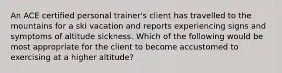 An ACE certified personal trainer's client has travelled to the mountains for a ski vacation and reports experiencing signs and symptoms of altitude sickness. Which of the following would be most appropriate for the client to become accustomed to exercising at a higher altitude?