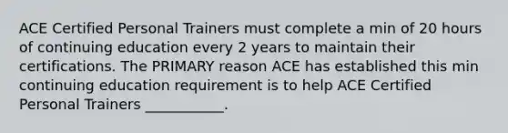 ACE Certified Personal Trainers must complete a min of 20 hours of continuing education every 2 years to maintain their certifications. The PRIMARY reason ACE has established this min continuing education requirement is to help ACE Certified Personal Trainers ___________.