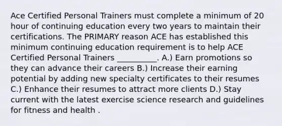 Ace Certified Personal Trainers must complete a minimum of 20 hour of continuing education every two years to maintain their certifications. The PRIMARY reason ACE has established this minimum continuing education requirement is to help ACE Certified Personal Trainers __________. A.) Earn promotions so they can advance their careers B.) Increase their earning potential by adding new specialty certificates to their resumes C.) Enhance their resumes to attract more clients D.) Stay current with the latest exercise science research and guidelines for fitness and health .